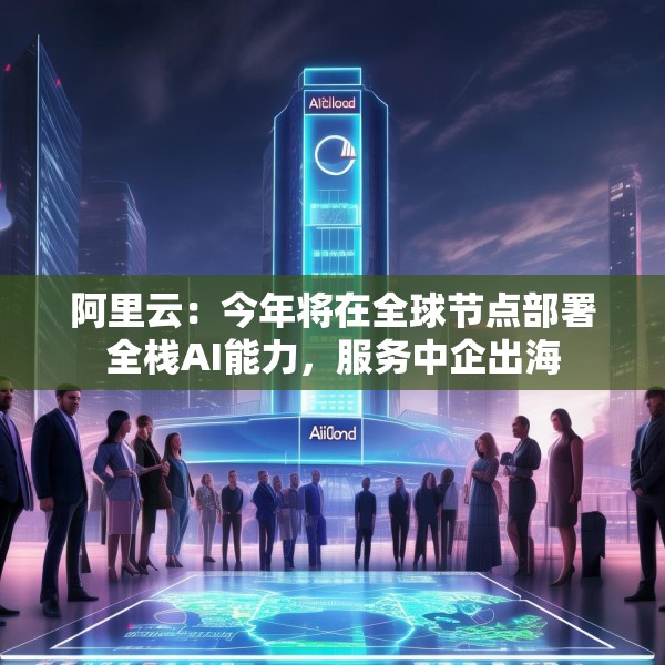 阿里云：今年将在全球节点部署全栈AI能力，服务中企出海