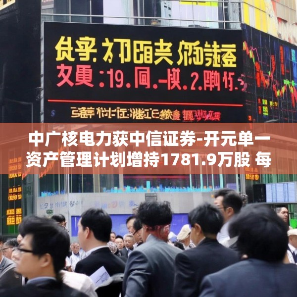 中广核电力获中信证券-开元单一资产管理计划增持1781.9万股 每股作价2.663港元