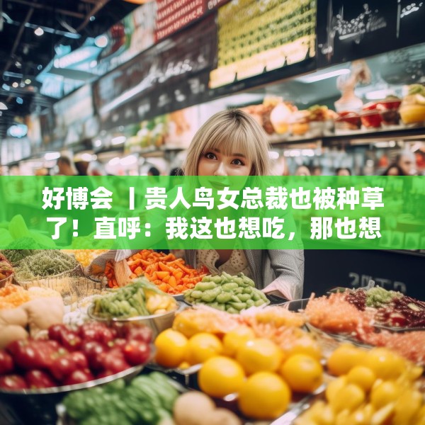 好博会 丨贵人鸟女总裁也被种草了！直呼：我这也想吃，那也想尝