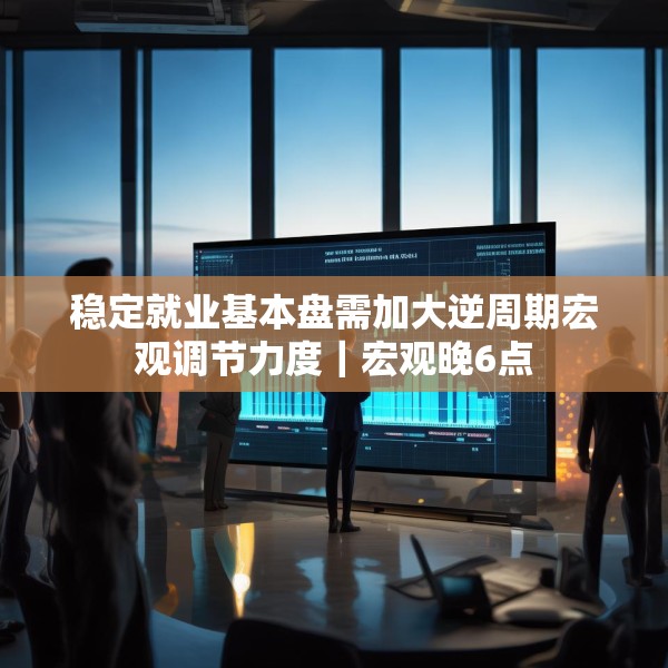稳定就业基本盘需加大逆周期宏观调节力度｜宏观晚6点