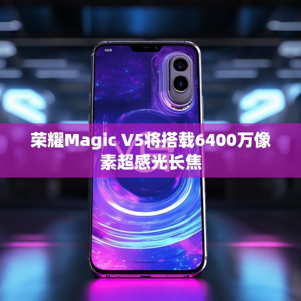 荣耀Magic V5将搭载6400万像素超感光长焦