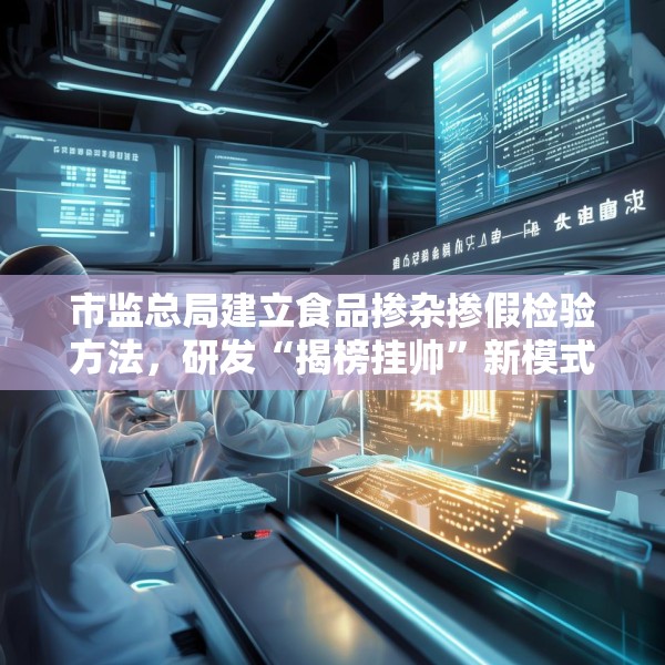 市监总局建立食品掺杂掺假检验方法，研发“揭榜挂帅”新模式