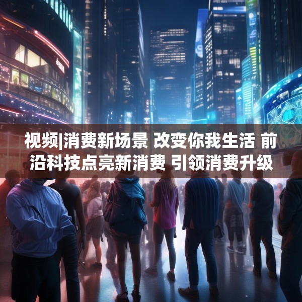 视频|消费新场景 改变你我生活 前沿科技点亮新消费 引领消费升级新趋势