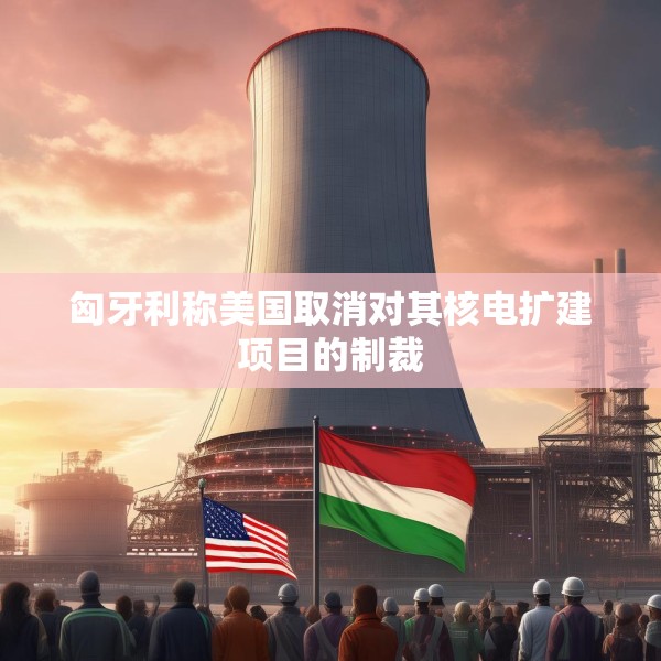匈牙利称美国取消对其核电扩建项目的制裁