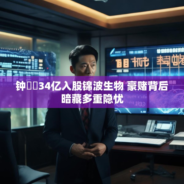 钟睒睒34亿入股锦波生物 豪赌背后暗藏多重隐忧
