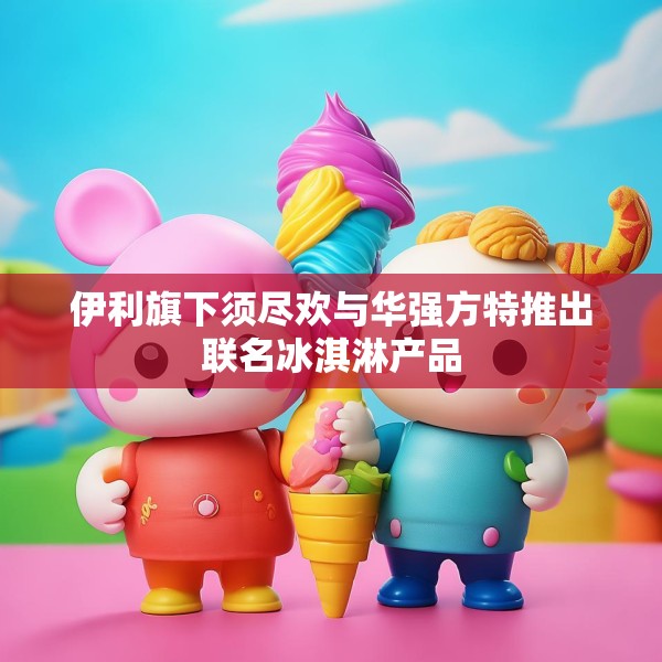 伊利旗下须尽欢与华强方特推出联名冰淇淋产品