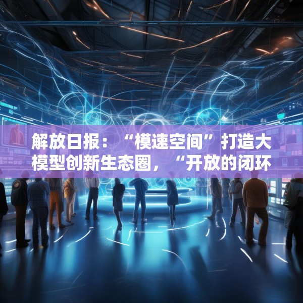 解放日报：“模速空间”打造大模型创新生态圈，“开放的闭环”下先手棋
