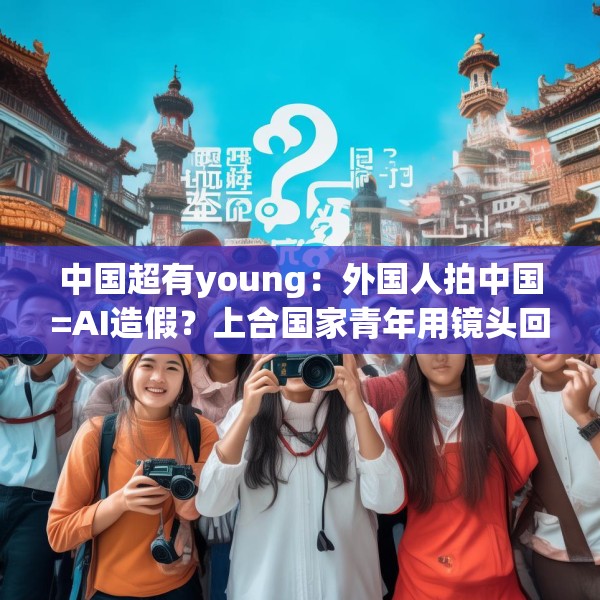 中国超有young：外国人拍中国=AI造假？上合国家青年用镜头回应网络质疑