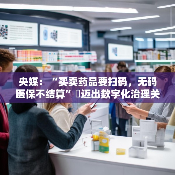 央媒：“买卖药品要扫码，无码医保不结算”​迈出数字化治理关键一步