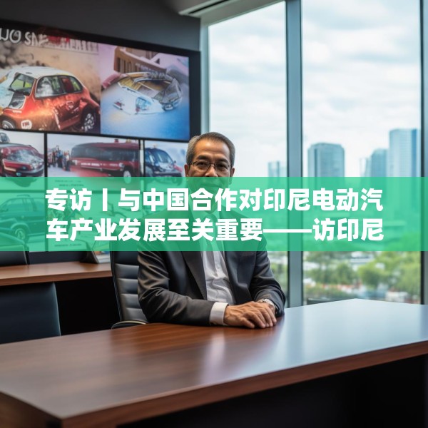 专访丨与中国合作对印尼电动汽车产业发展至关重要——访印尼汽车工业协会秘书长库马拉