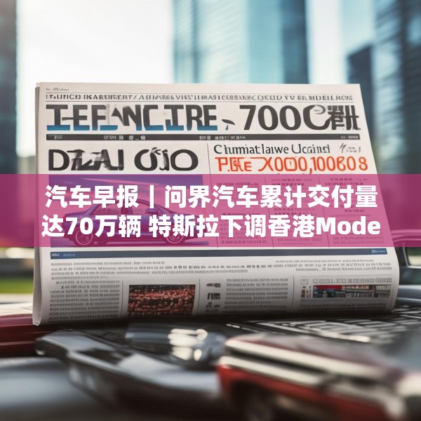 汽车早报｜问界汽车累计交付量达70万辆 特斯拉下调香港Model 3售价