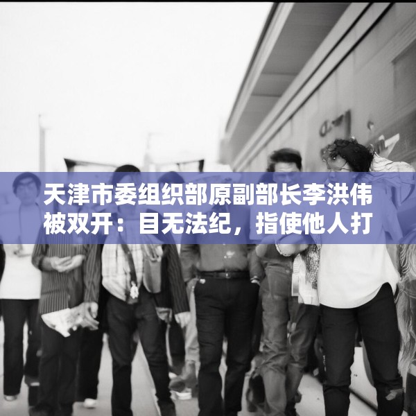 天津市委组织部原副部长李洪伟被双开：目无法纪，指使他人打探案情