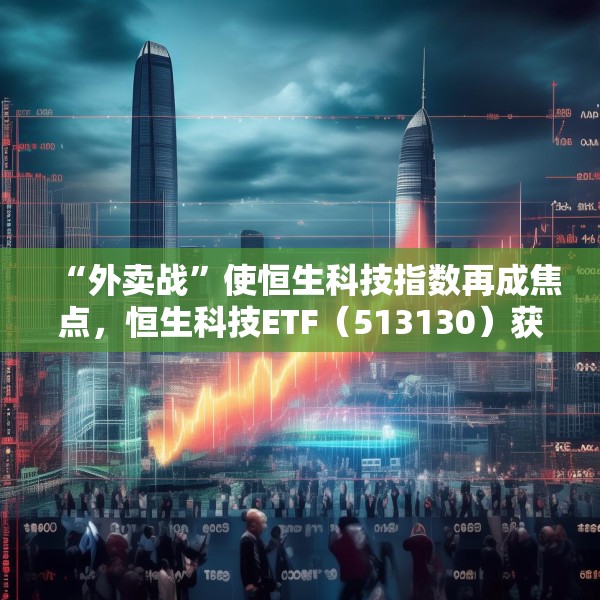 “外卖战”使恒生科技指数再成焦点，恒生科技ETF（513130）获资金逆市加仓，最新份额创历史新高！