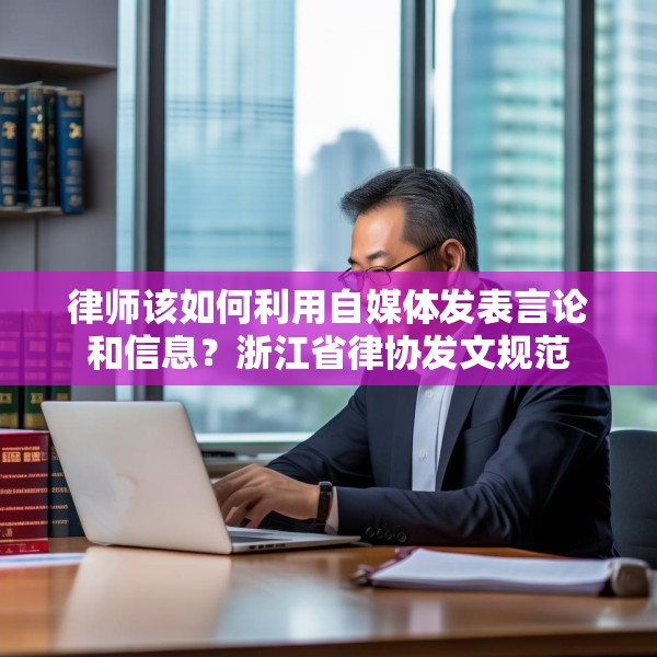 律师该如何利用自媒体发表言论和信息？浙江省律协发文规范