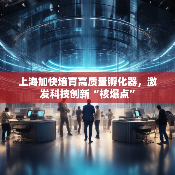 上海加快培育高质量孵化器，激发科技创新“核爆点”