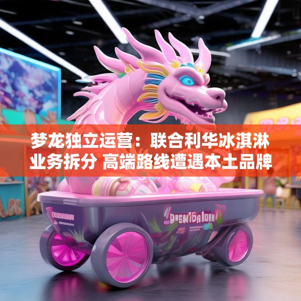 梦龙独立运营：联合利华冰淇淋业务拆分 高端路线遭遇本土品牌冲击