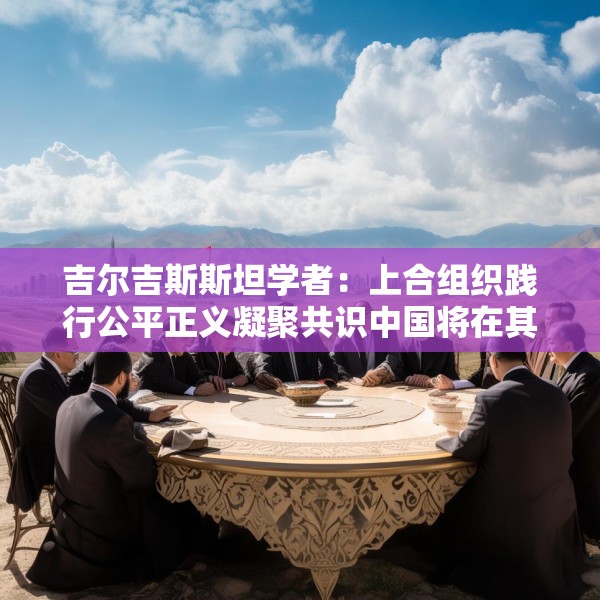 吉尔吉斯斯坦学者：上合组织践行公平正义凝聚共识中国将在其建设发展中发挥引领作用