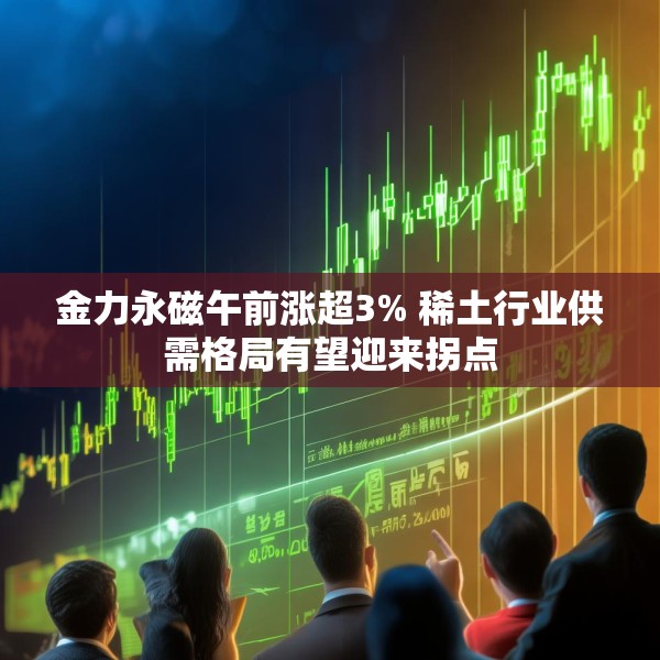 金力永磁午前涨超3% 稀土行业供需格局有望迎来拐点