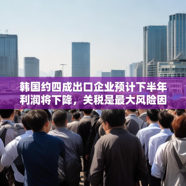 韩国约四成出口企业预计下半年利润将下降，关税是最大风险因素