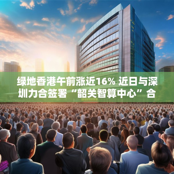 绿地香港午前涨近16% 近日与深圳力合签署“韶关智算中心”合作协议