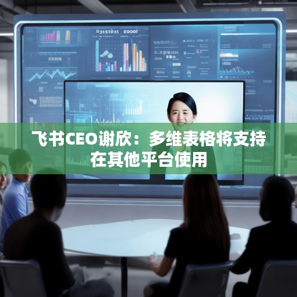 飞书CEO谢欣：多维表格将支持在其他平台使用