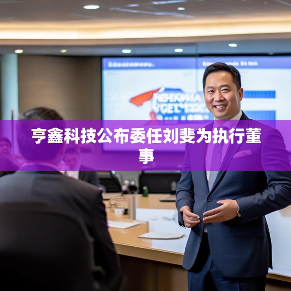 亨鑫科技公布委任刘斐为执行董事