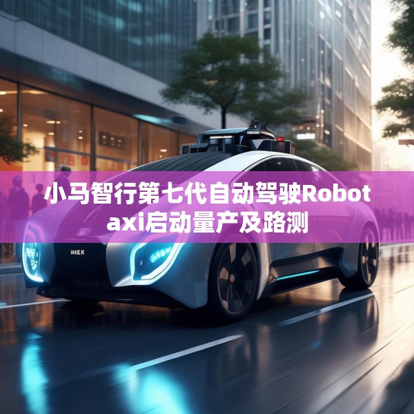 小马智行第七代自动驾驶Robotaxi启动量产及路测