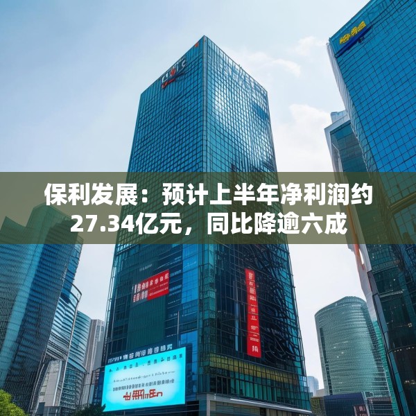 保利发展：预计上半年净利润约27.34亿元，同比降逾六成