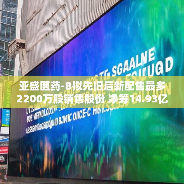 亚盛医药-B拟先旧后新配售最多2200万股销售股份 净筹14.93亿港元
