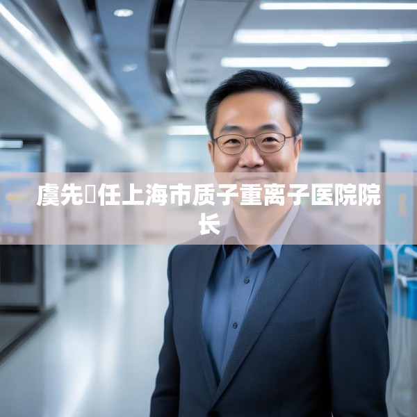 虞先濬任上海市质子重离子医院院长