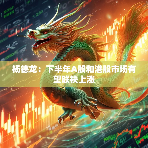 杨德龙：下半年A股和港股市场有望联袂上涨