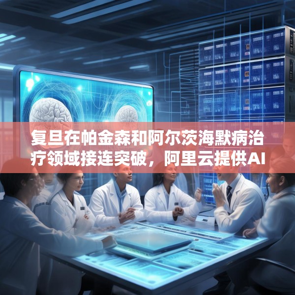 复旦在帕金森和阿尔茨海默病治疗领域接连突破，阿里云提供AI算力支持