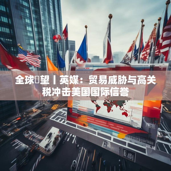 全球瞭望丨英媒：贸易威胁与高关税冲击美国国际信誉