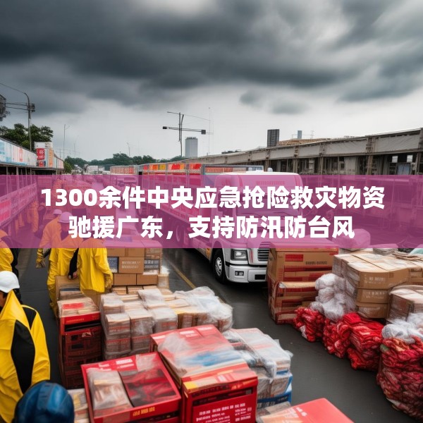 1300余件中央应急抢险救灾物资驰援广东，支持防汛防台风
